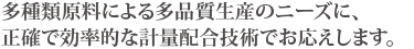 多種類原料による多品質生産のニーズに、正確で効率的な計量配合技術でお応えします。