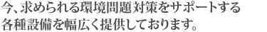 今、求められる環境問題対策をサポートする各種設備を幅広く提供しております。